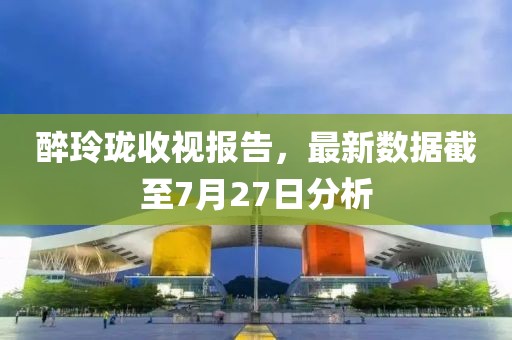 醉玲珑收视报告，最新数据截至7月27日分析