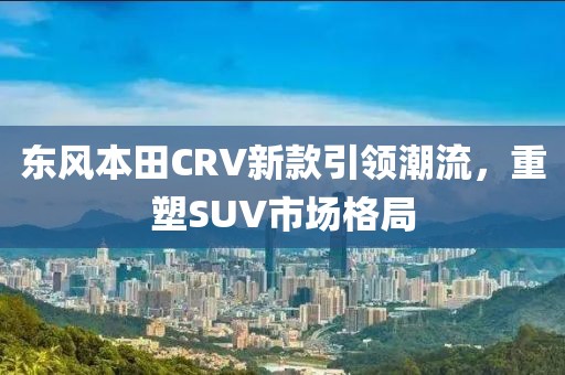 东风本田CRV新款引领潮流，重塑SUV市场格局