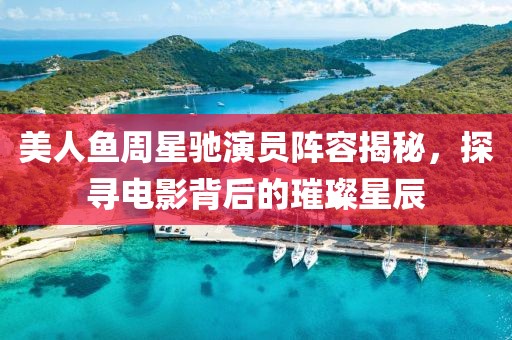 美人鱼周星驰演员阵容揭秘，探寻电影背后的璀璨星辰