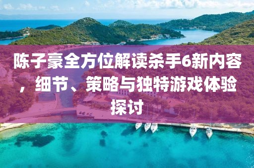 陈子豪全方位解读杀手6新内容，细节、策略与独特游戏体验探讨