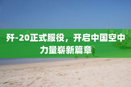 歼-20正式服役，开启中国空中力量崭新篇章