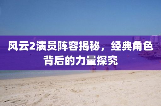 风云2演员阵容揭秘，经典角色背后的力量探究