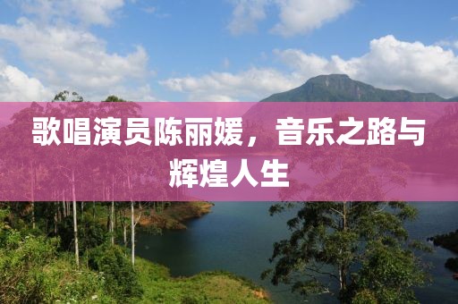 歌唱演员陈丽媛，音乐之路与辉煌人生