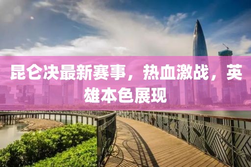 昆仑决最新赛事，热血激战，英雄本色展现