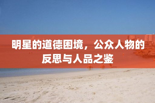 明星的道德困境，公众人物的反思与人品之鉴
