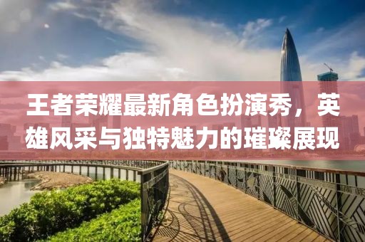 王者荣耀最新角色扮演秀，英雄风采与独特魅力的璀璨展现