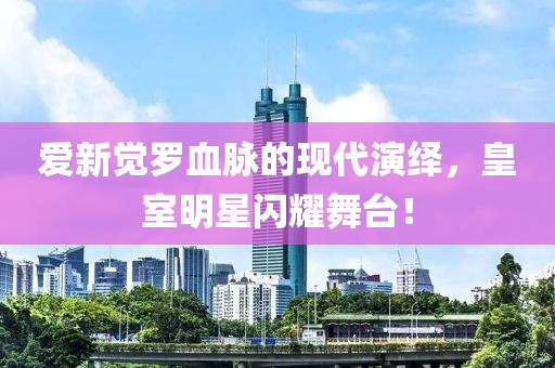 爱新觉罗血脉的现代演绎，皇室明星闪耀舞台！