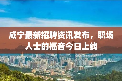 咸宁最新招聘资讯发布，职场人士的福音今日上线