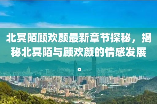 北冥陌顾欢颜最新章节探秘，揭秘北冥陌与顾欢颜的情感发展。