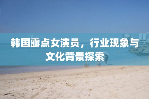 韩国露点女演员，行业现象与文化背景探索