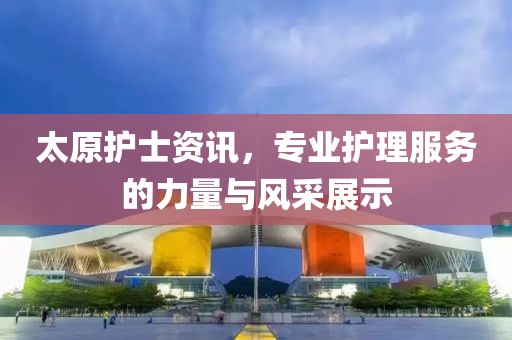 太原护士资讯，专业护理服务的力量与风采展示