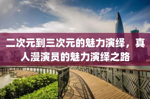 二次元到三次元的魅力演绎，真人漫演员的魅力演绎之路