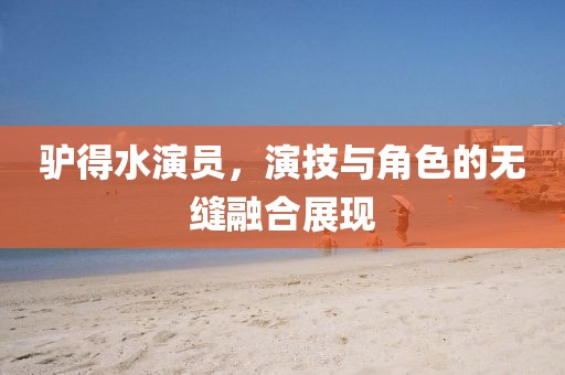驴得水演员，演技与角色的无缝融合展现