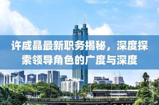 许咸晶最新职务揭秘，深度探索领导角色的广度与深度