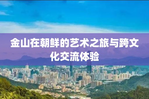 金山在朝鲜的艺术之旅与跨文化交流体验