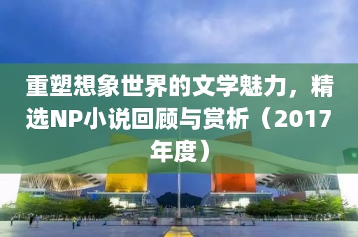 重塑想象世界的文学魅力，精选NP小说回顾与赏析（2017年度）