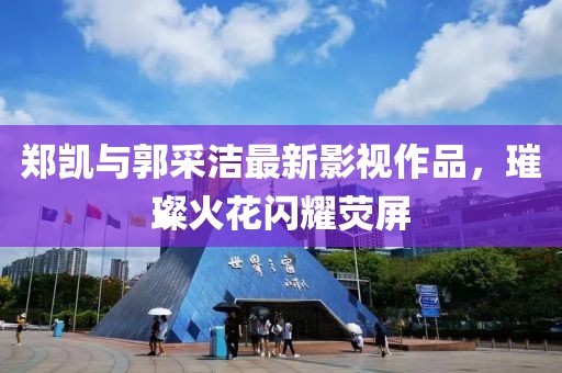 郑凯与郭采洁最新影视作品，璀璨火花闪耀荧屏