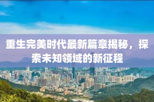 重生完美时代最新篇章揭秘，探索未知领域的新征程