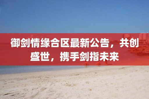 御剑情缘合区最新公告，共创盛世，携手剑指未来