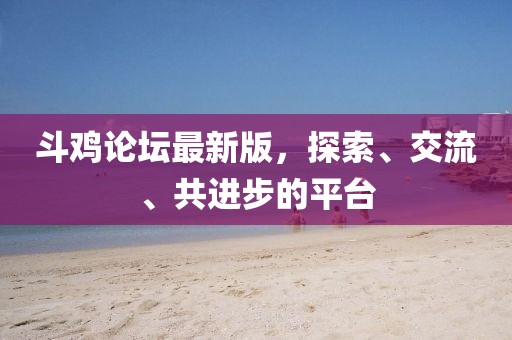 斗鸡论坛最新版，探索、交流、共进步的平台