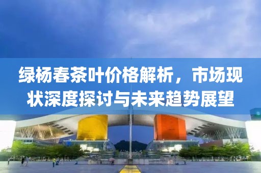 绿杨春茶叶价格解析，市场现状深度探讨与未来趋势展望