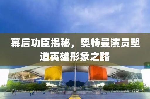 幕后功臣揭秘，奥特曼演员塑造英雄形象之路
