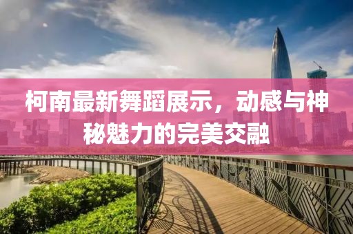 柯南最新舞蹈展示，动感与神秘魅力的完美交融