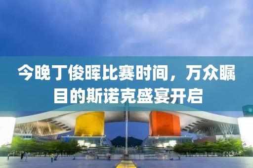今晚丁俊晖比赛时间，万众瞩目的斯诺克盛宴开启