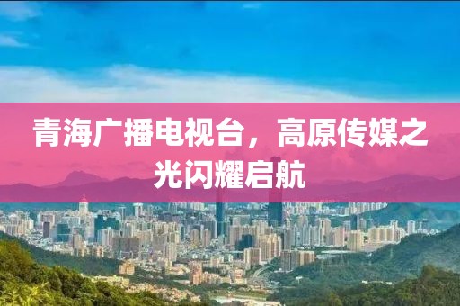 青海广播电视台，高原传媒之光闪耀启航