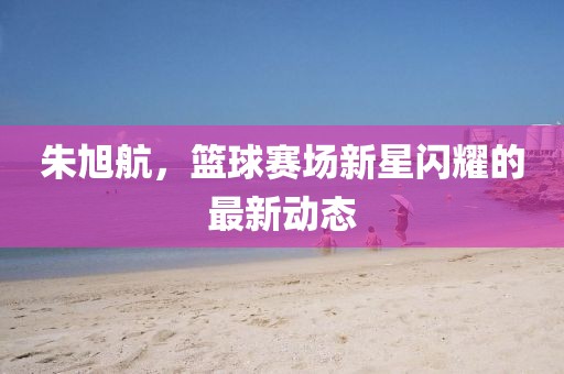 朱旭航，篮球赛场新星闪耀的最新动态