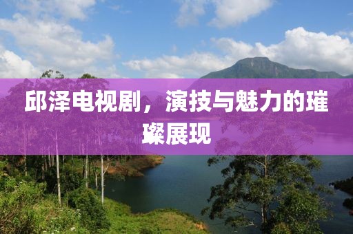 邱泽电视剧，演技与魅力的璀璨展现