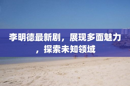 李明德最新剧，展现多面魅力，探索未知领域