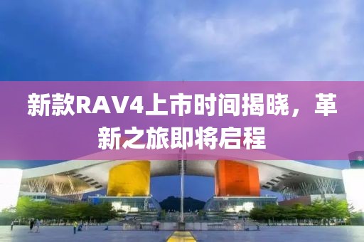 新款RAV4上市时间揭晓，革新之旅即将启程