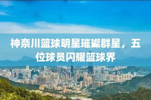 神奈川篮球明星璀璨群星，五位球员闪耀篮球界