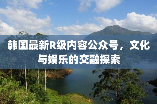韩国最新R级内容公众号，文化与娱乐的交融探索