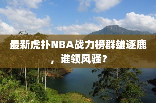 最新虎扑NBA战力榜群雄逐鹿，谁领风骚？