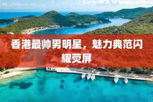 香港最帅男明星，魅力典范闪耀荧屏