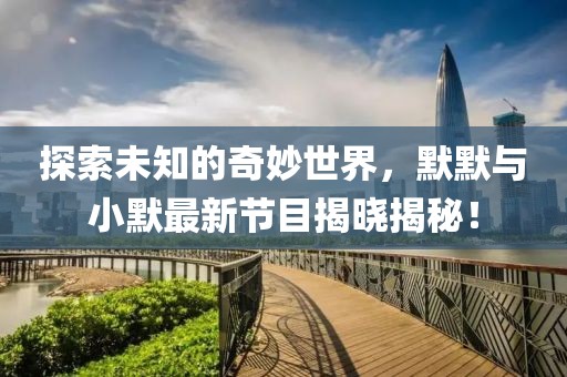 探索未知的奇妙世界，默默与小默最新节目揭晓揭秘！