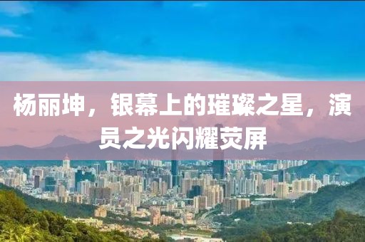 杨丽坤，银幕上的璀璨之星，演员之光闪耀荧屏
