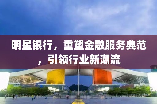 明星银行，重塑金融服务典范，引领行业新潮流