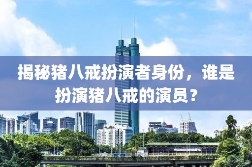 揭秘猪八戒扮演者身份，谁是扮演猪八戒的演员？