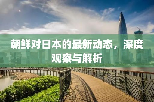 朝鲜对日本的最新动态，深度观察与解析