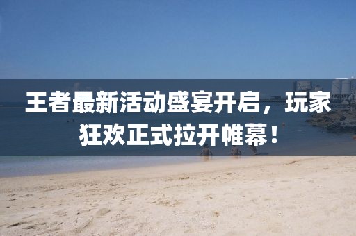 王者最新活动盛宴开启，玩家狂欢正式拉开帷幕！