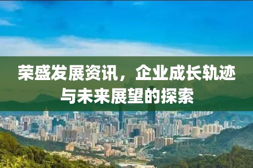 荣盛发展资讯，企业成长轨迹与未来展望的探索