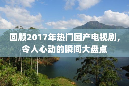 回顾2017年热门国产电视剧，令人心动的瞬间大盘点