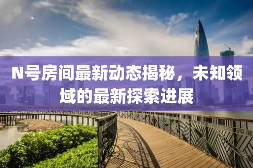 N号房间最新动态揭秘，未知领域的最新探索进展