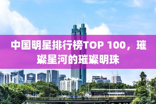 中国明星排行榜TOP 100，璀璨星河的璀璨明珠