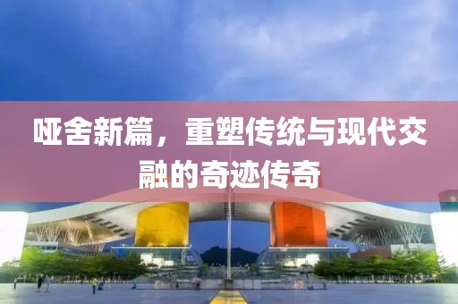 哑舍新篇，重塑传统与现代交融的奇迹传奇