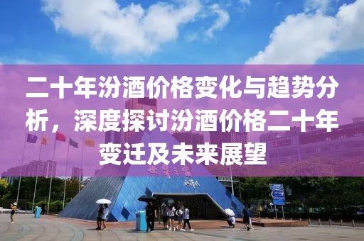 二十年汾酒价格变化与趋势分析，深度探讨汾酒价格二十年变迁及未来展望
