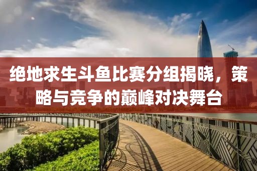 绝地求生斗鱼比赛分组揭晓，策略与竞争的巅峰对决舞台